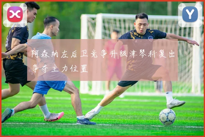 阿森纳左后卫竞争升级津琴科复出争夺主力位置