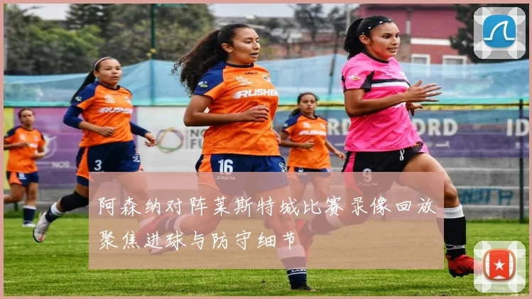 阿森纳对阵莱斯特城比赛录像回放聚焦进球与防守细节