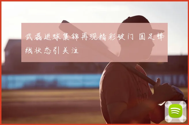 武磊进球集锦再现精彩破门 国足锋线状态引关注