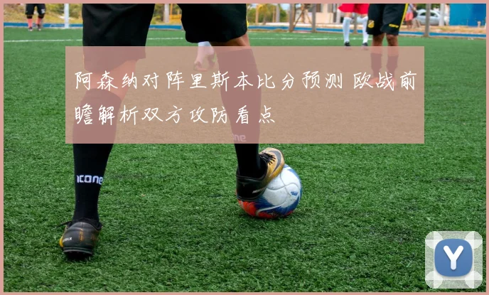 阿森纳对阵里斯本比分预测 欧战前瞻解析双方攻防看点