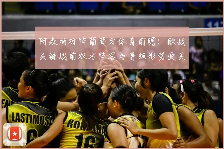 阿森纳对阵葡萄牙体育前瞻：欧战关键战前双方阵容与晋级形势受关注
