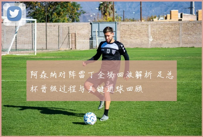 阿森纳对阵雷丁全场回放解析 足总杯晋级过程与关键进球回顾