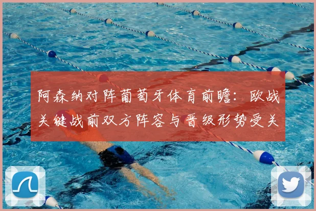 阿森纳对阵葡萄牙体育前瞻:欧战关键战前双方阵容与晋级形势受关注