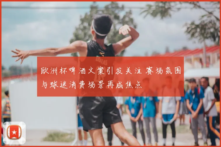欧洲杯啤酒文案引发关注 赛场氛围与球迷消费场景再成焦点