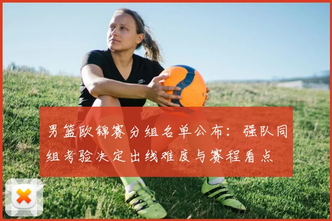 男篮欧锦赛分组名单公布：强队同组考验决定出线难度与赛程看点