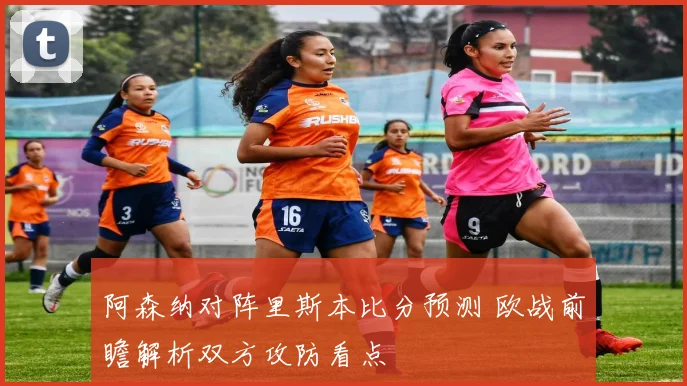 阿森纳对阵里斯本比分预测 欧战前瞻解析双方攻防看点