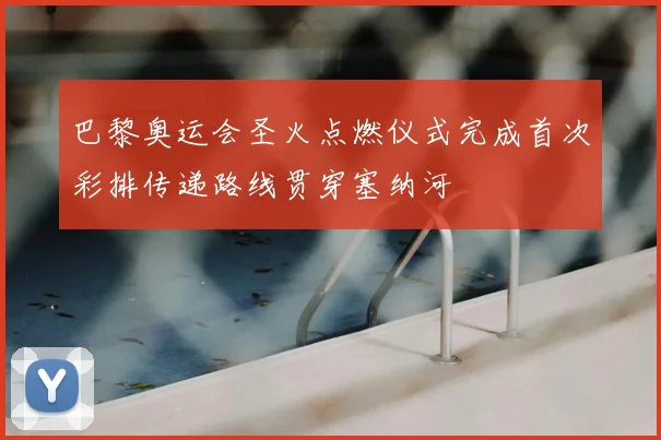 巴黎奥运会圣火点燃仪式完成首次彩排传递路线贯穿塞纳河