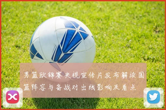 男篮欧锦赛央视宣传片发布解读国篮阵容与备战对出线影响及看点