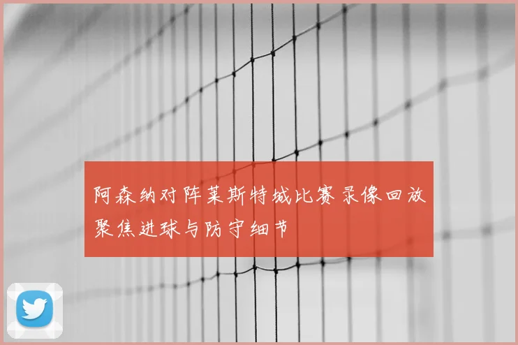 阿森纳对阵莱斯特城比赛录像回放聚焦进球与防守细节