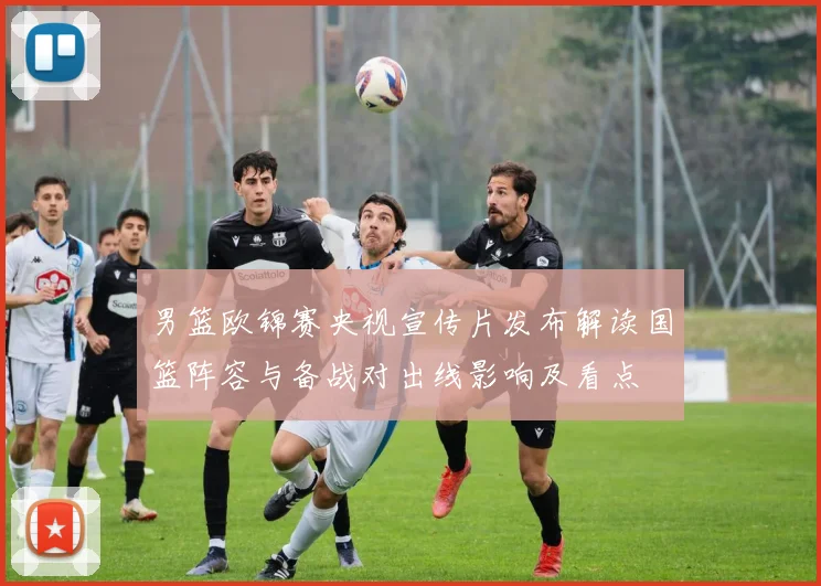 男篮欧锦赛央视宣传片发布解读国篮阵容与备战对出线影响及看点