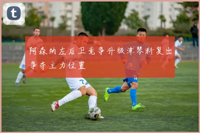 阿森纳左后卫竞争升级津琴科复出争夺主力位置