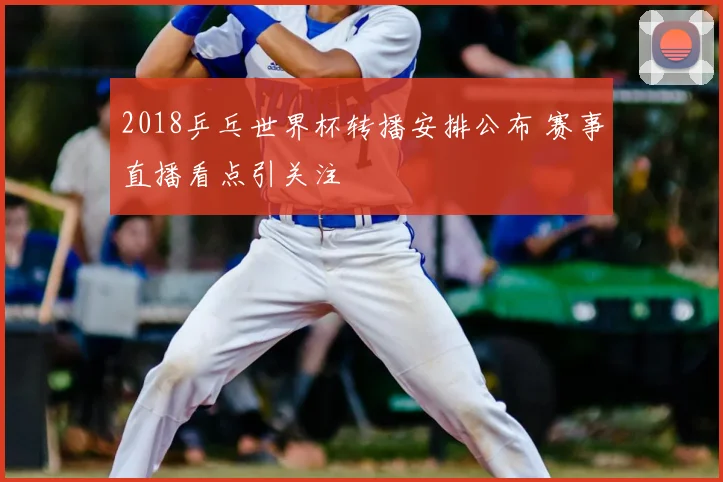 2018乒乓世界杯转播安排公布 赛事直播看点引关注