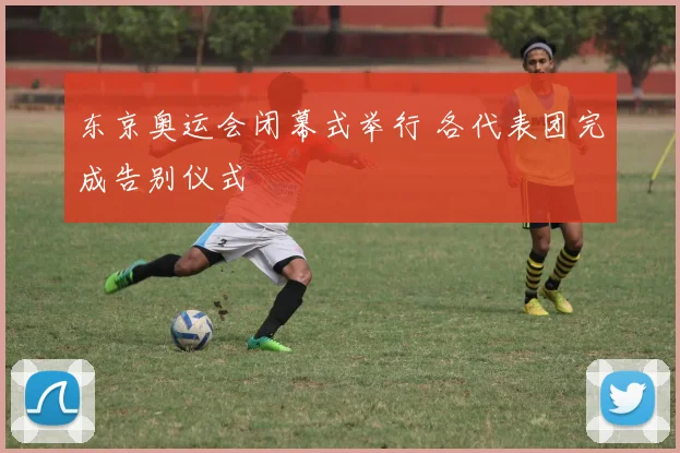东京奥运会闭幕式举行 各代表团完成告别仪式
