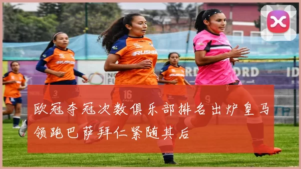 欧冠夺冠次数俱乐部排名出炉皇马领跑巴萨拜仁紧随其后