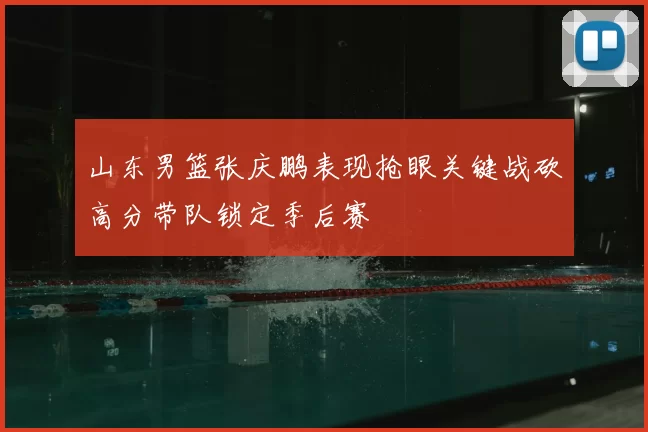 山东男篮张庆鹏表现抢眼关键战砍高分带队锁定季后赛