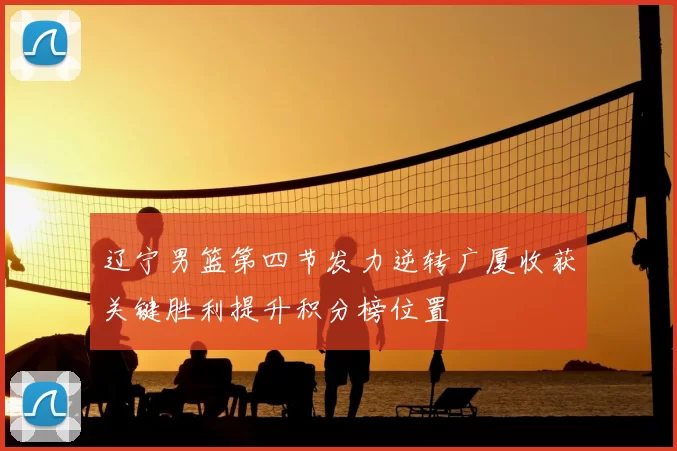 辽宁男篮第四节发力逆转广厦收获关键胜利提升积分榜位置