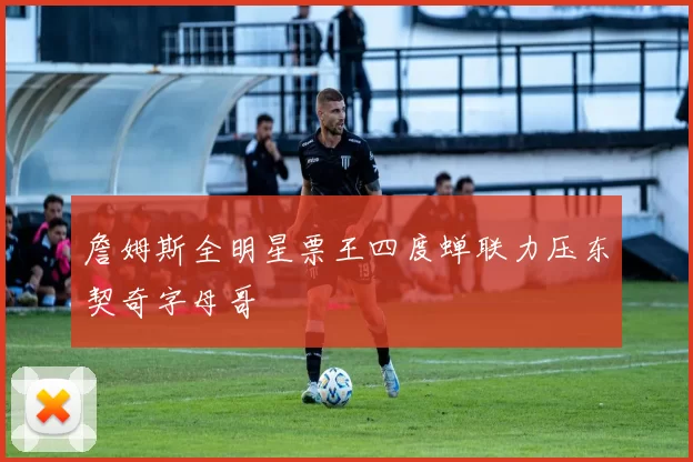 詹姆斯全明星票王四度蝉联力压东契奇字母哥