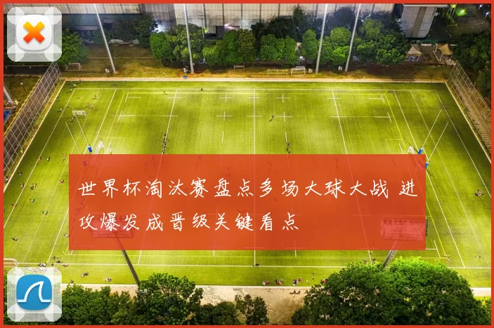 世界杯淘汰赛盘点多场大球大战 进攻爆发成晋级关键看点