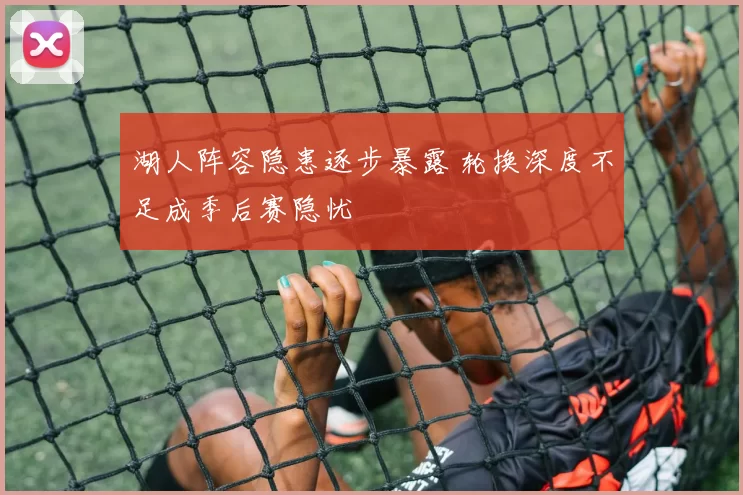 湖人阵容隐患逐步暴露 轮换深度不足成季后赛隐忧