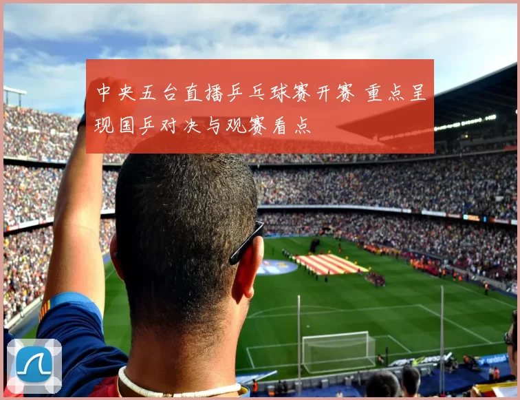 中央五台直播乒乓球赛开赛 重点呈现国乒对决与观赛看点