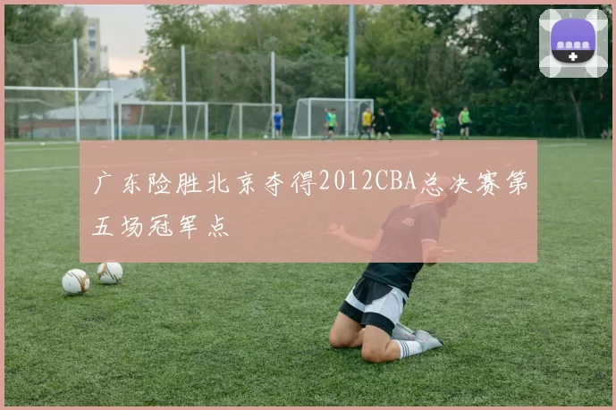 广东险胜北京夺得2012CBA总决赛第五场冠军点