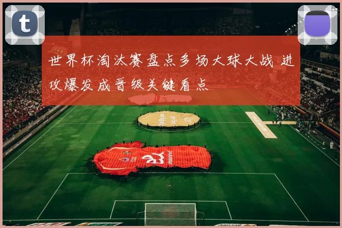 世界杯淘汰赛盘点多场大球大战 进攻爆发成晋级关键看点
