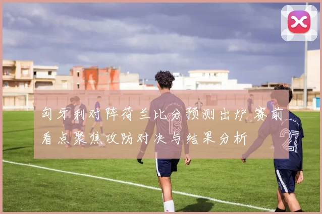 匈牙利对阵荷兰比分预测出炉 赛前看点聚焦攻防对决与结果分析