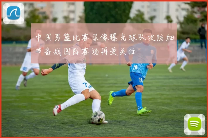 中国男篮比赛录像曝光球队攻防细节备战国际赛场再受关注