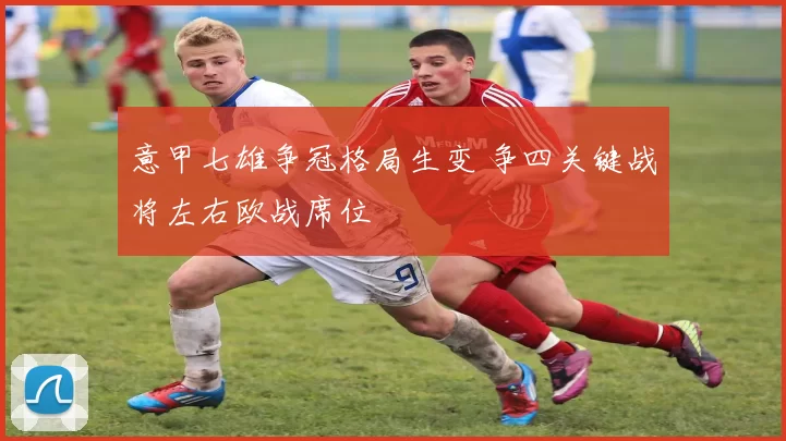 意甲七雄争冠格局生变 争四关键战将左右欧战席位