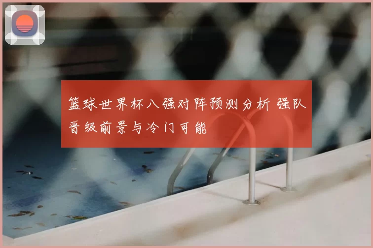 篮球世界杯八强对阵预测分析 强队晋级前景与冷门可能