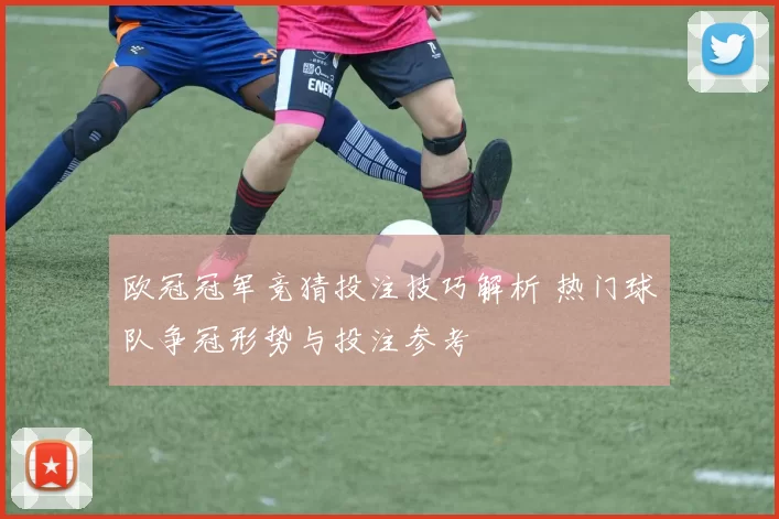 欧冠冠军竞猜投注技巧解析 热门球队争冠形势与投注参考