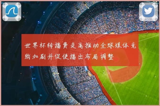 世界杯转播费走高推动全球媒体竞购加剧并促使播出布局调整