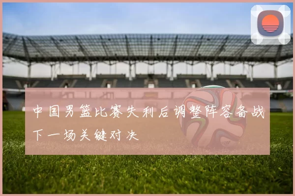 中国男篮比赛失利后调整阵容备战下一场关键对决