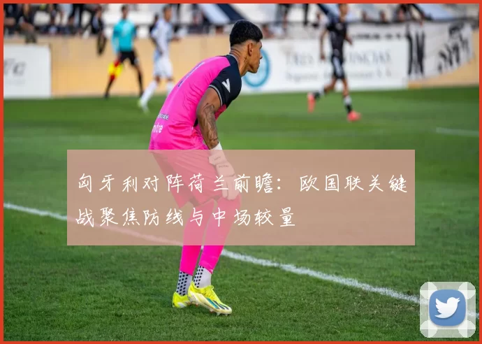 匈牙利对阵荷兰前瞻：欧国联关键战聚焦防线与中场较量