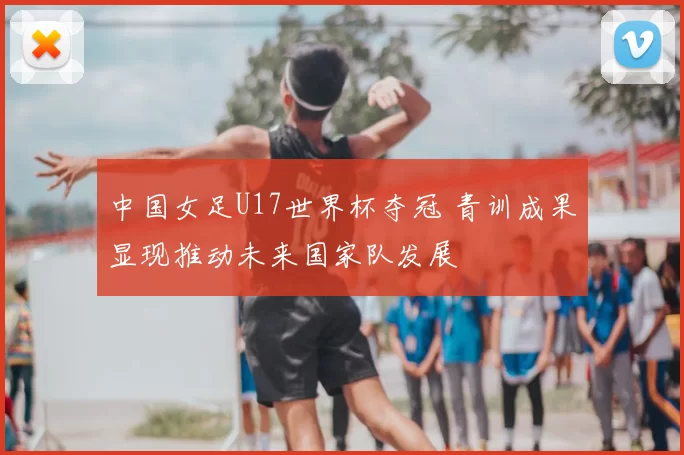 中国女足U17世界杯夺冠 青训成果显现推动未来国家队发展