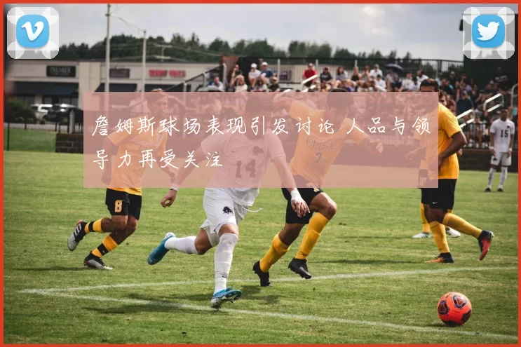 詹姆斯球场表现引发讨论 人品与领导力再受关注