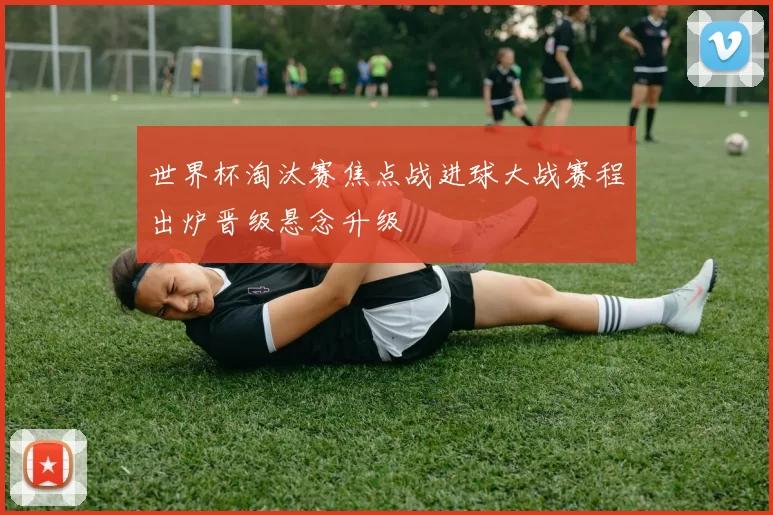 世界杯淘汰赛焦点战进球大战赛程出炉晋级悬念升级