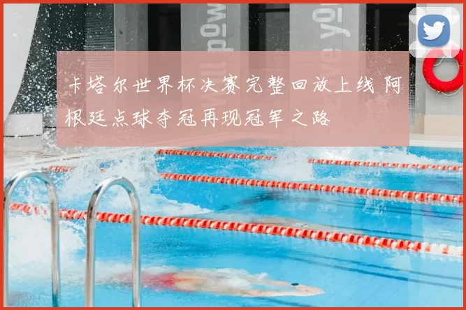 卡塔尔世界杯决赛完整回放上线 阿根廷点球夺冠再现冠军之路