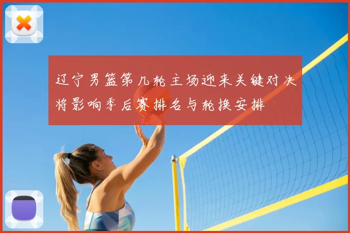 辽宁男篮第几轮主场迎来关键对决将影响季后赛排名与轮换安排