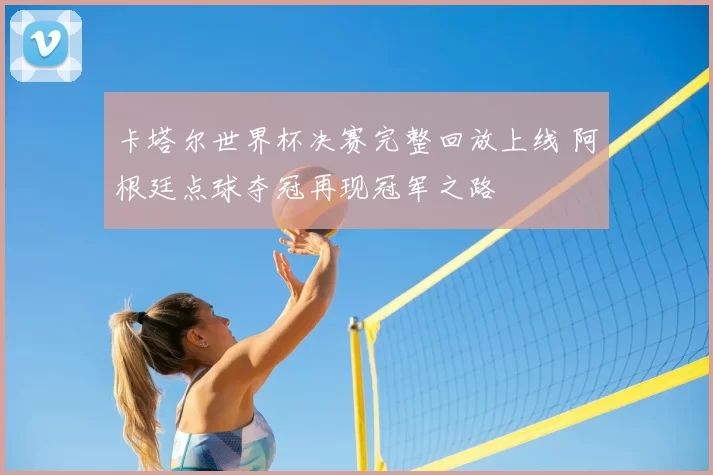 卡塔尔世界杯决赛完整回放上线 阿根廷点球夺冠再现冠军之路