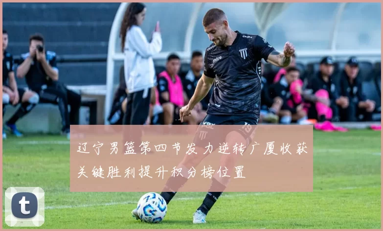 辽宁男篮第四节发力逆转广厦收获关键胜利提升积分榜位置