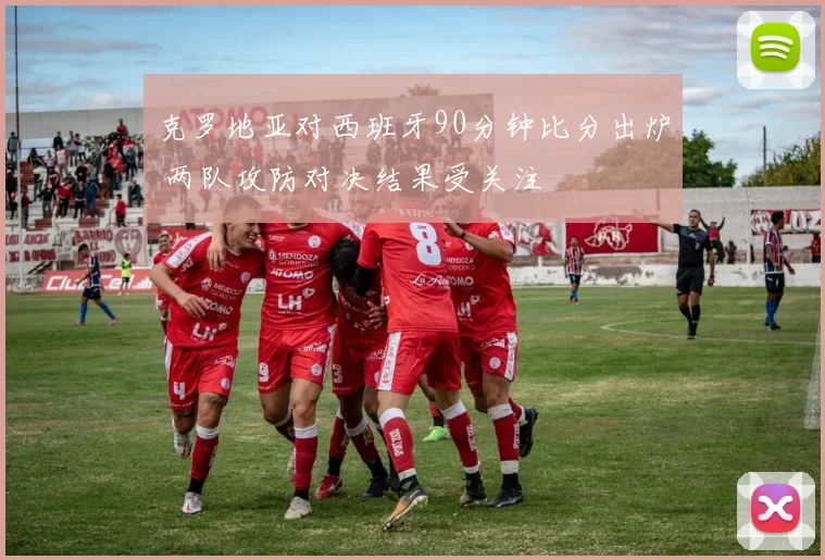 克罗地亚对西班牙90分钟比分出炉 两队攻防对决结果受关注