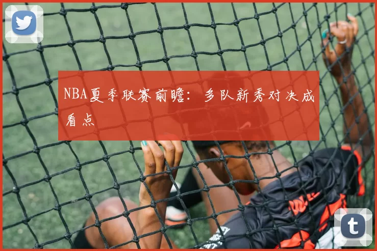 NBA夏季联赛前瞻：多队新秀对决成看点
