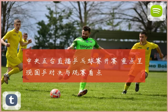 中央五台直播乒乓球赛开赛 重点呈现国乒对决与观赛看点