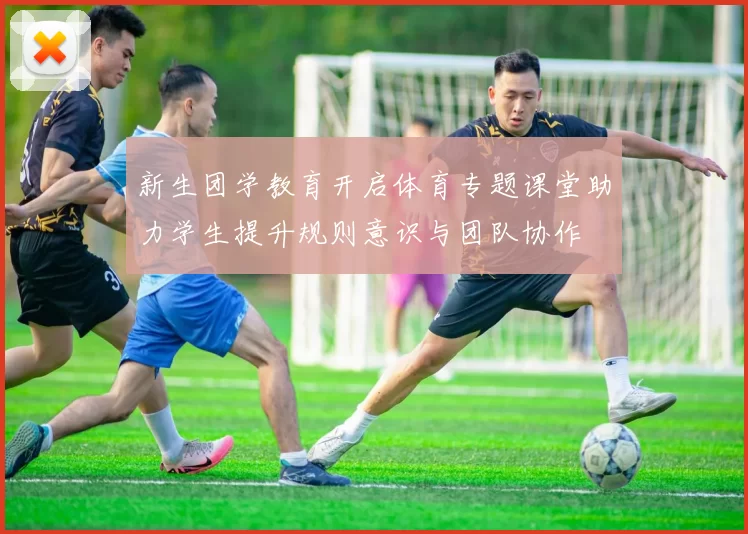 新生团学教育开启体育专题课堂助力学生提升规则意识与团队协作