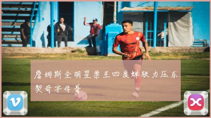 詹姆斯全明星票王四度蝉联力压东契奇字母哥