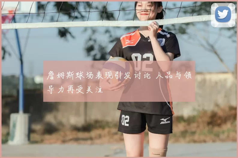 詹姆斯球场表现引发讨论 人品与领导力再受关注