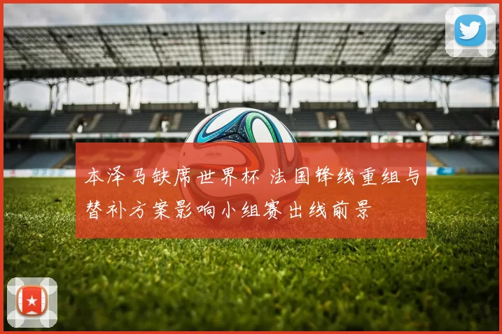 本泽马缺席世界杯 法国锋线重组与替补方案影响小组赛出线前景