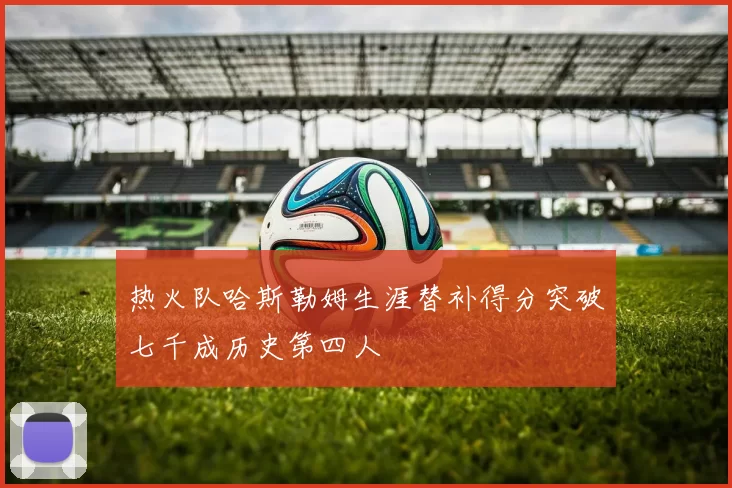 热火队哈斯勒姆生涯替补得分突破七千成历史第四人