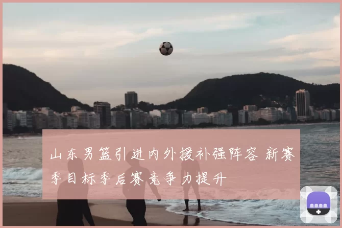 山东男篮引进内外援补强阵容 新赛季目标季后赛竞争力提升